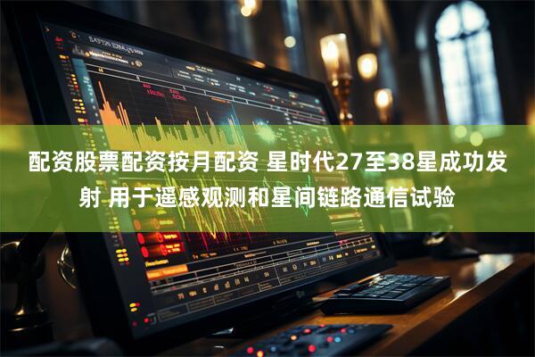 配资股票配资按月配资 星时代27至38星成功发射 用于遥感观测和星间链路通信试验