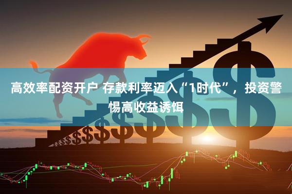 高效率配资开户 存款利率迈入“1时代”，投资警惕高收益诱饵