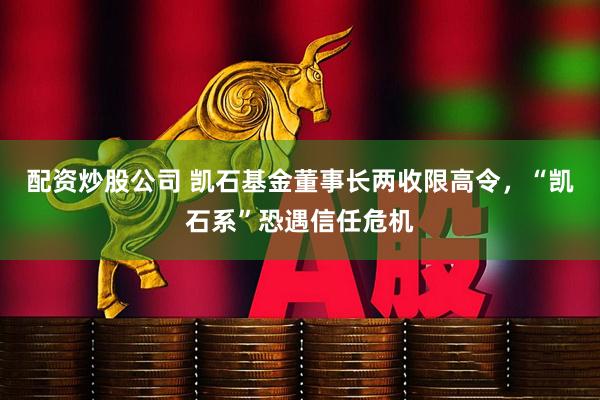配资炒股公司 凯石基金董事长两收限高令，“凯石系”恐遇信任危机