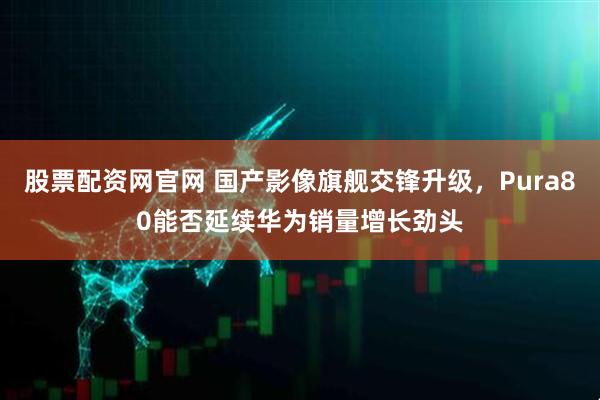 股票配资网官网 国产影像旗舰交锋升级，Pura80能否延续华为销量增长劲头