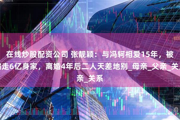 在线炒股配资公司 张靓颖：与冯轲相爱15年，被骗走6亿身家，离婚4年后二人天差地别_母亲_父亲_关系