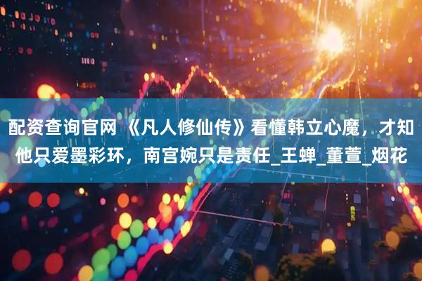 配资查询官网 《凡人修仙传》看懂韩立心魔，才知他只爱墨彩环，南宫婉只是责任_王蝉_董萱_烟花