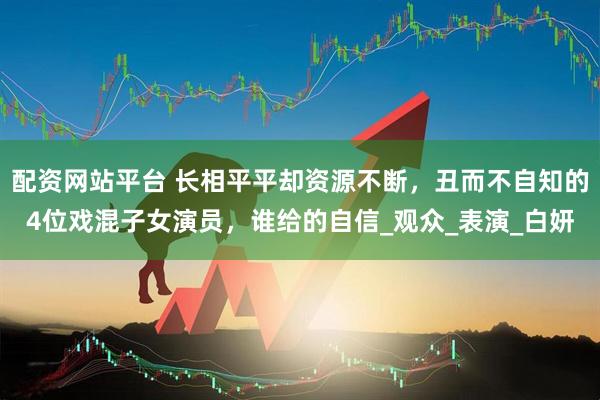 配资网站平台 长相平平却资源不断，丑而不自知的4位戏混子女演员，谁给的自信_观众_表演_白妍