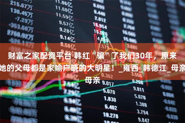 财富之家配资平台 韩红“骗”了我们30年，原来她的父母都是家喻户晓的大明星！_雍西_韩德江_母亲