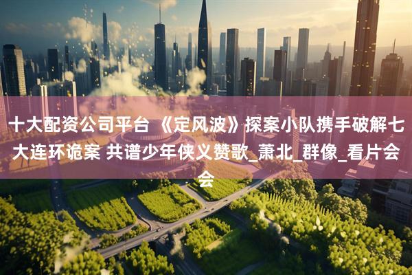 十大配资公司平台 《定风波》探案小队携手破解七大连环诡案 共谱少年侠义赞歌_萧北_群像_看片会
