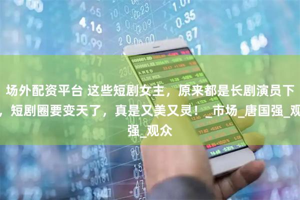场外配资平台 这些短剧女主，原来都是长剧演员下海，短剧圈要变天了，真是又美又灵！_市场_唐国强_观众