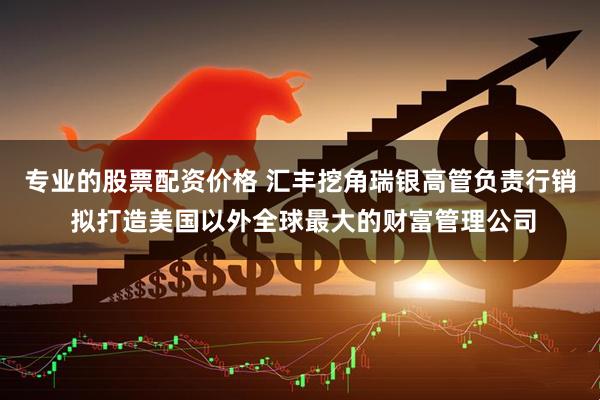 专业的股票配资价格 汇丰挖角瑞银高管负责行销 拟打造美国以外全球最大的财富管理公司