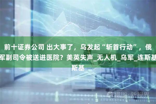 前十证券公司 出大事了，乌发起“斩首行动”，俄军副司令被送进医院？美英失声_无人机_乌军_连斯基