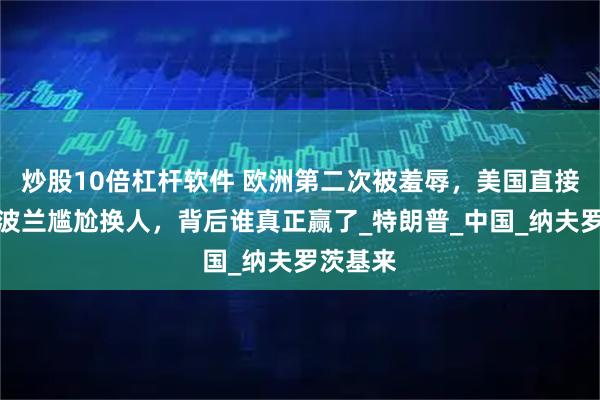 炒股10倍杠杆软件 欧洲第二次被羞辱，美国直接点将！波兰尴尬换人，背后谁真正赢了_特朗普_中国_纳夫罗茨基来