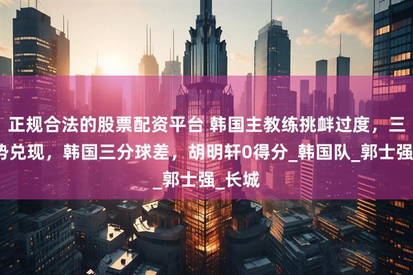 正规合法的股票配资平台 韩国主教练挑衅过度，三大优势兑现，韩国三分球差，胡明轩0得分_韩国队_郭士强_长城