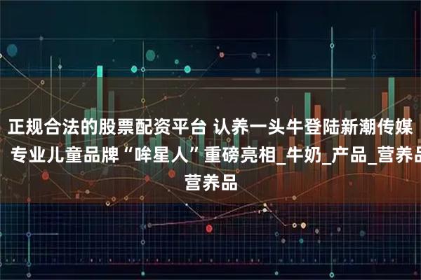 正规合法的股票配资平台 认养一头牛登陆新潮传媒，专业儿童品牌“哞星人”重磅亮相_牛奶_产品_营养品