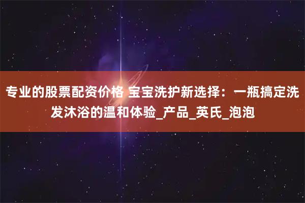 专业的股票配资价格 宝宝洗护新选择：一瓶搞定洗发沐浴的温和体验_产品_英氏_泡泡