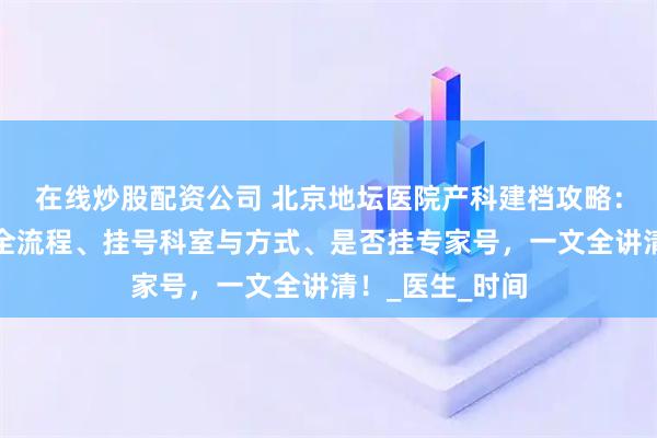 在线炒股配资公司 北京地坛医院产科建档攻略：含所需材料、全流程、挂号科室与方式、是否挂专家号，一文全讲清！_医生_时间
