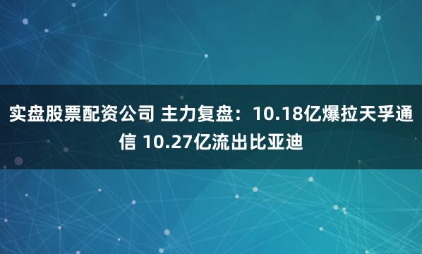 实盘股票配资公司 主力复盘：10.18亿爆拉天孚通信 10.27亿流出比亚迪