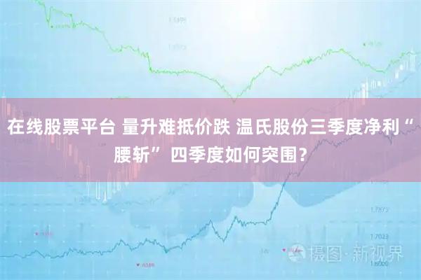 在线股票平台 量升难抵价跌 温氏股份三季度净利“腰斩” 四季度如何突围？