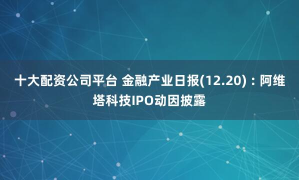 十大配资公司平台 金融产业日报(12.20) : 阿维塔科技IPO动因披露