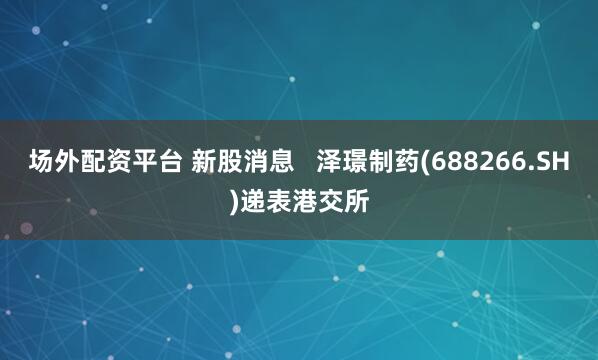 场外配资平台 新股消息   泽璟制药(688266.SH)递表港交所