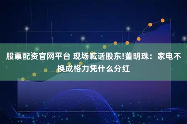 股票配资官网平台 现场喊话股东!董明珠：家电不换成格力凭什么分红
