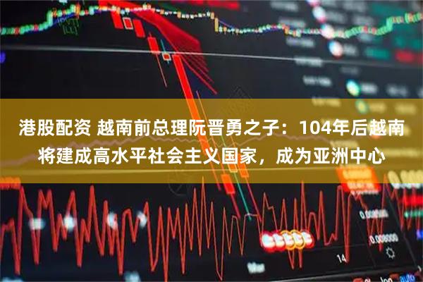 港股配资 越南前总理阮晋勇之子：104年后越南将建成高水平社会主义国家，成为亚洲中心